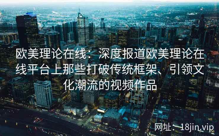 欧美理论在线：深度报道欧美理论在线平台上那些打破传统框架、引领文化潮流的视频作品  第2张