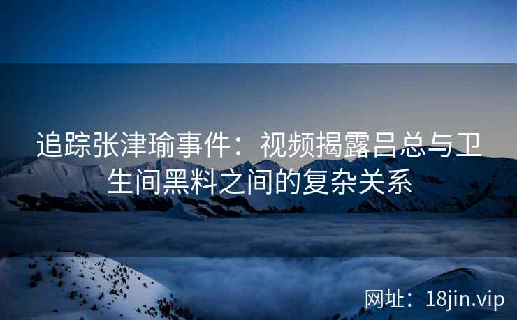 追踪张津瑜事件：视频揭露吕总与卫生间黑料之间的复杂关系