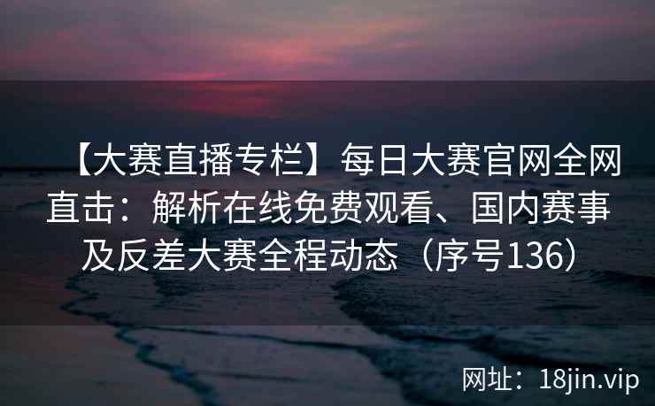 【大赛直播专栏】每日大赛官网全网直击：解析在线免费观看、国内赛事及反差大赛全程动态（序号136）