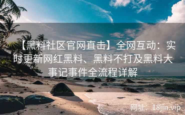 【黑料社区官网直击】全网互动：实时更新网红黑料、黑料不打及黑料大事记事件全流程详解  第2张