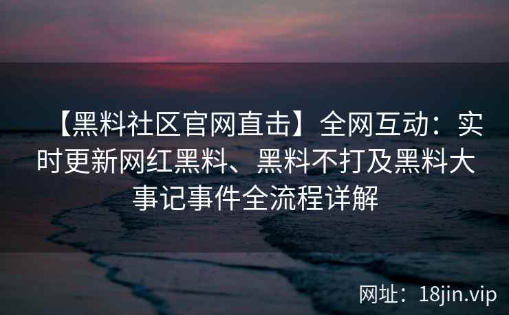 【黑料社区官网直击】全网互动：实时更新网红黑料、黑料不打及黑料大事记事件全流程详解  第1张