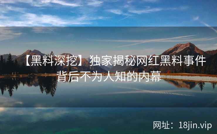 【黑料深挖】独家揭秘网红黑料事件背后不为人知的内幕  第2张