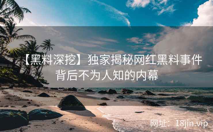 【黑料深挖】独家揭秘网红黑料事件背后不为人知的内幕  第1张