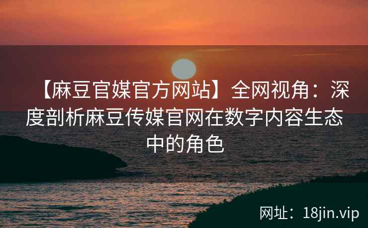 【麻豆官媒官方网站】全网视角：深度剖析麻豆传媒官网在数字内容生态中的角色  第1张