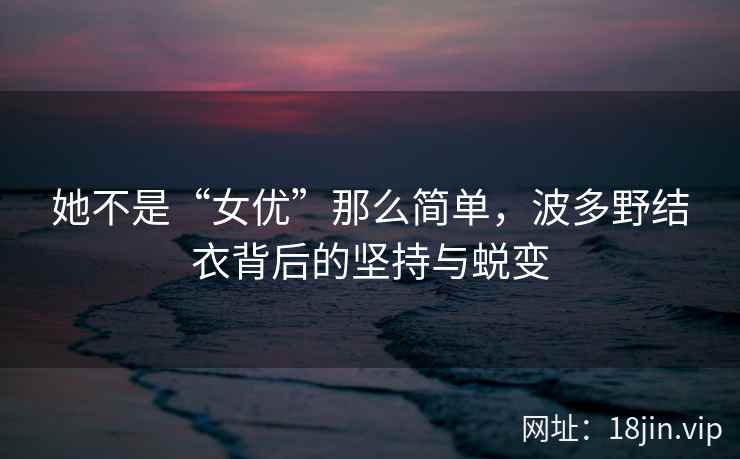 她不是“女优”那么简单，波多野结衣背后的坚持与蜕变  第1张