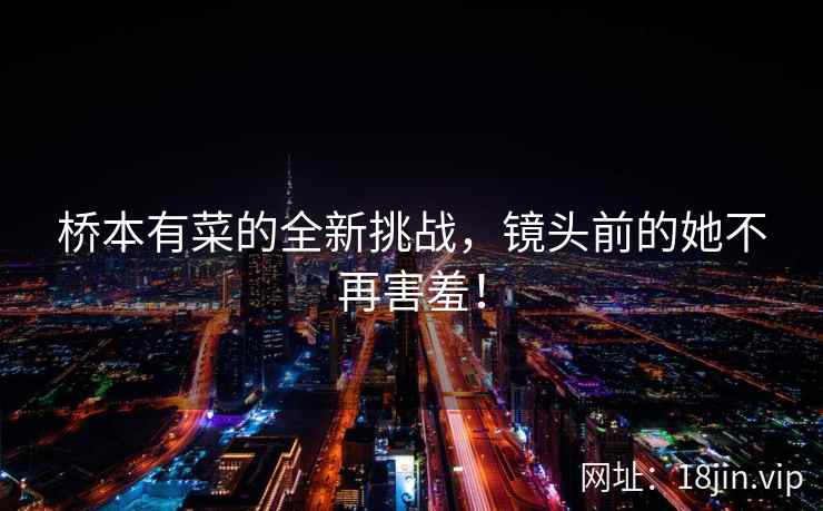 桥本有菜的全新挑战，镜头前的她不再害羞！  第1张
