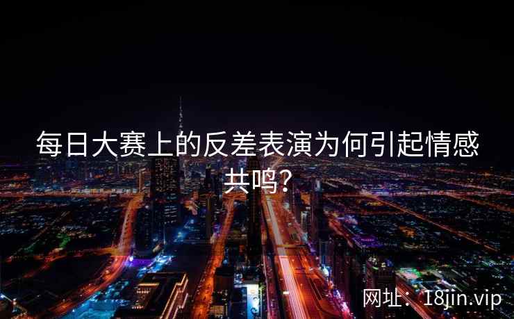 每日大赛上的反差表演为何引起情感共鸣？