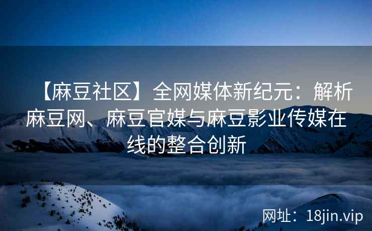 【麻豆社区】全网媒体新纪元：解析麻豆网、麻豆官媒与麻豆影业传媒在线的整合创新