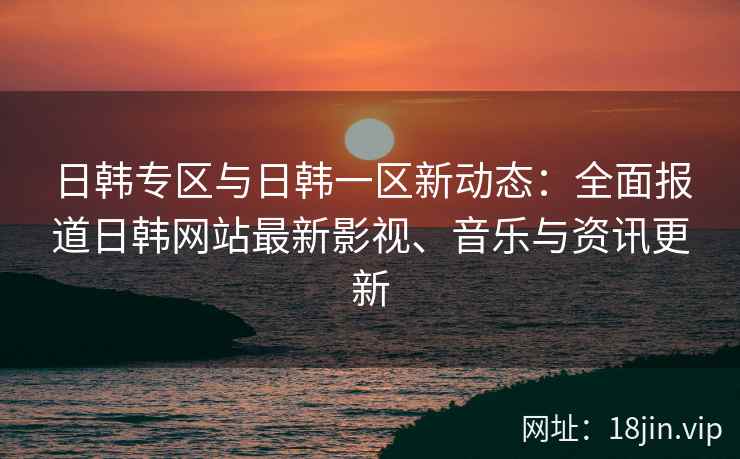 日韩专区与日韩一区新动态：全面报道日韩网站最新影视、音乐与资讯更新