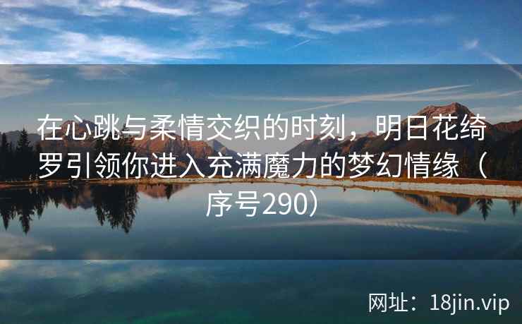 在心跳与柔情交织的时刻，明日花绮罗引领你进入充满魔力的梦幻情缘（序号290）