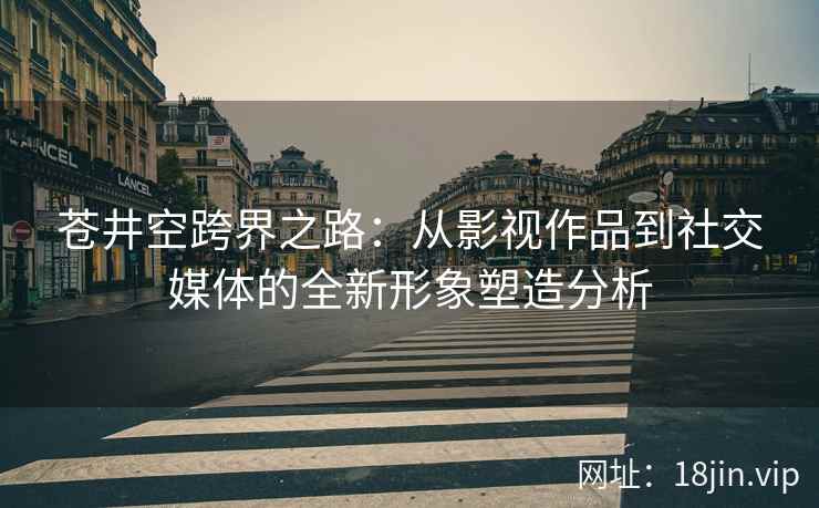 苍井空跨界之路：从影视作品到社交媒体的全新形象塑造分析
