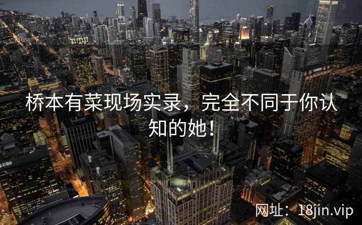 桥本有菜现场实录，完全不同于你认知的她！
